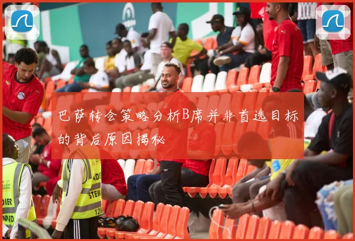 巴萨转会策略分析B席并非首选目标的背后原因揭秘