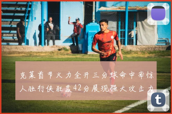克莱首节火力全开三分球命中率惊人独行侠狂轰42分展现强大攻击力