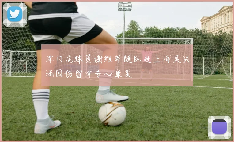 津门虎球员谢维军随队赴上海吴兴涵因伤留津专心康复
