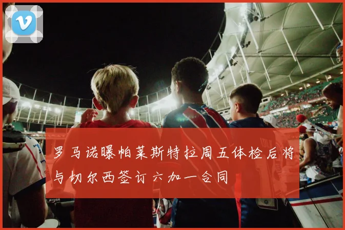 罗马诺曝帕莱斯特拉周五体检后将与切尔西签订六加一合同