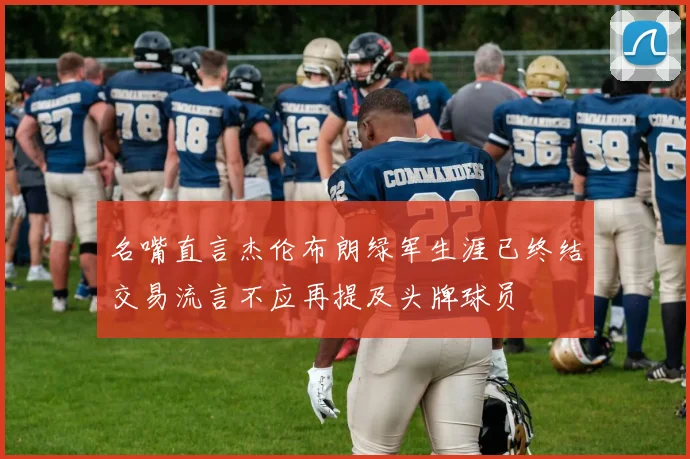 名嘴直言杰伦布朗绿军生涯已终结交易流言不应再提及头牌球员