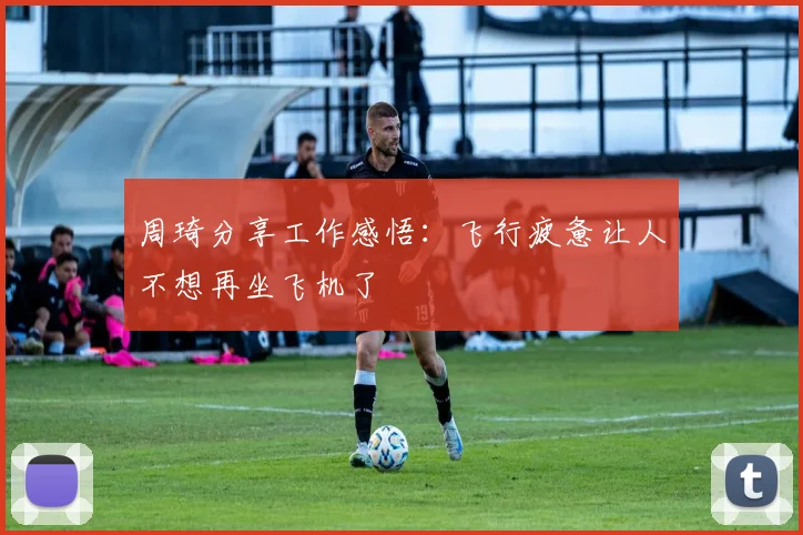 周琦分享工作感悟：飞行疲惫让人不想再坐飞机了