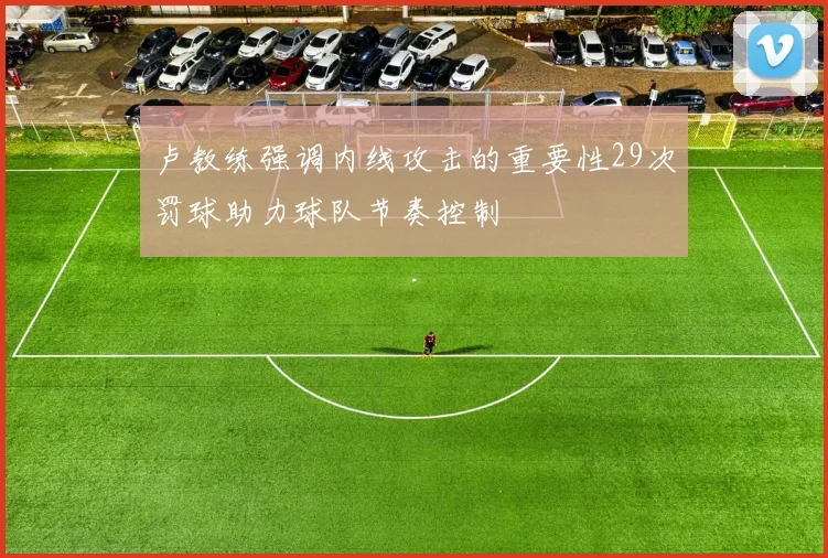 卢教练强调内线攻击的重要性29次罚球助力球队节奏控制