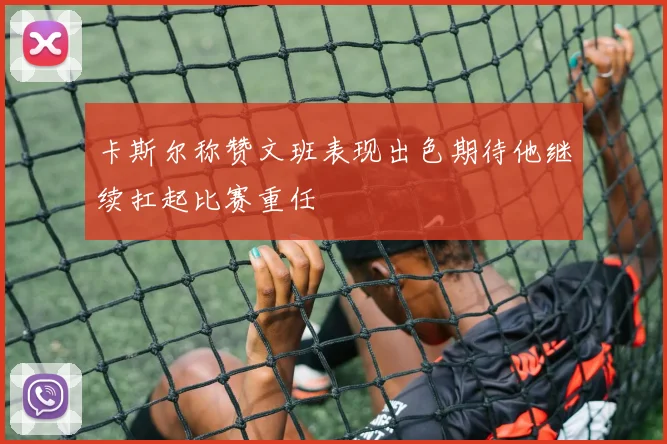 卡斯尔称赞文班表现出色期待他继续扛起比赛重任