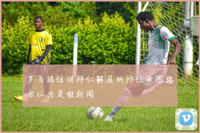 罗马诺惊讶拜仁解雇纳帅任命图赫尔以为是假新闻