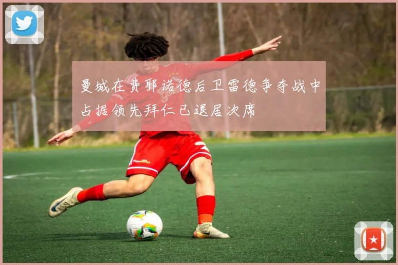 曼城在费耶诺德后卫雷德争夺战中占据领先拜仁已退居次席