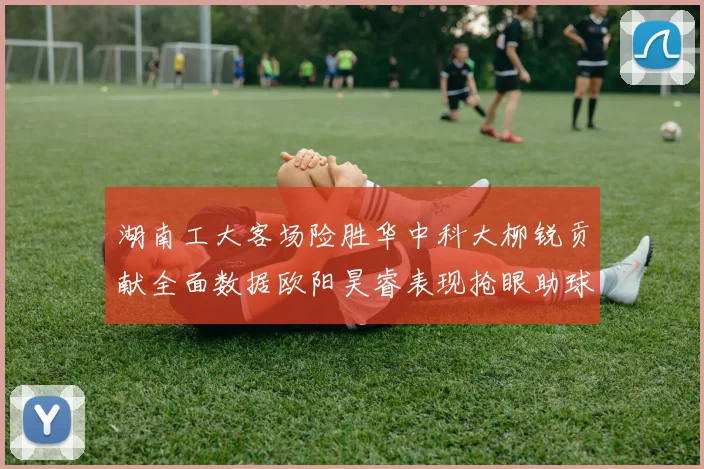 湖南工大客场险胜华中科大柳锐贡献全面数据欧阳昊睿表现抢眼助球队取胜