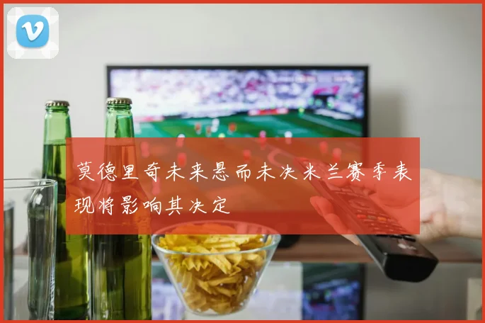 莫德里奇未来悬而未决米兰赛季表现将影响其决定