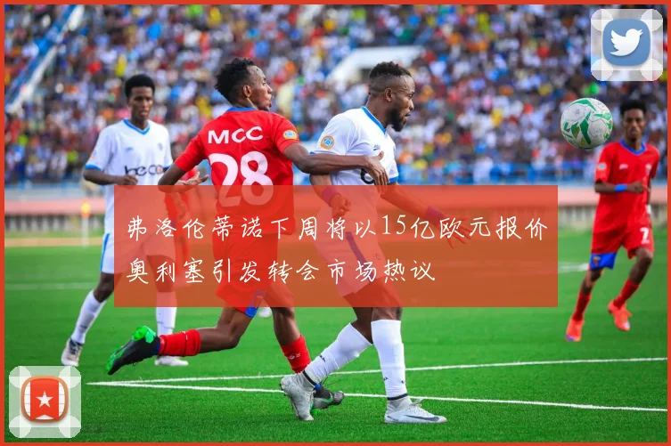 弗洛伦蒂诺下周将以15亿欧元报价奥利塞引发转会市场热议