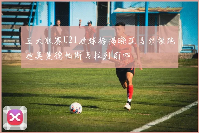 五大联赛U21进球榜揭晓亚马尔领跑迪奥曼德帕斯马拉列前四