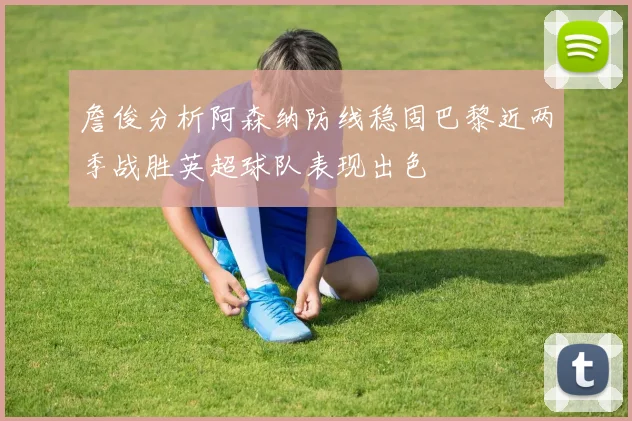 詹俊分析阿森纳防线稳固巴黎近两季战胜英超球队表现出色