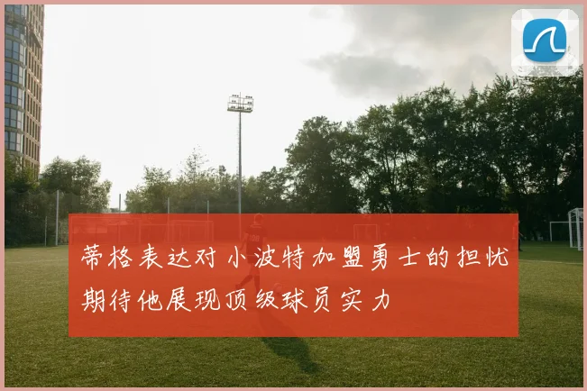 蒂格表达对小波特加盟勇士的担忧期待他展现顶级球员实力