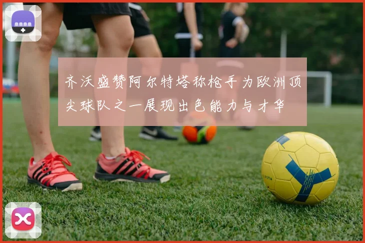 齐沃盛赞阿尔特塔称枪手为欧洲顶尖球队之一展现出色能力与才华