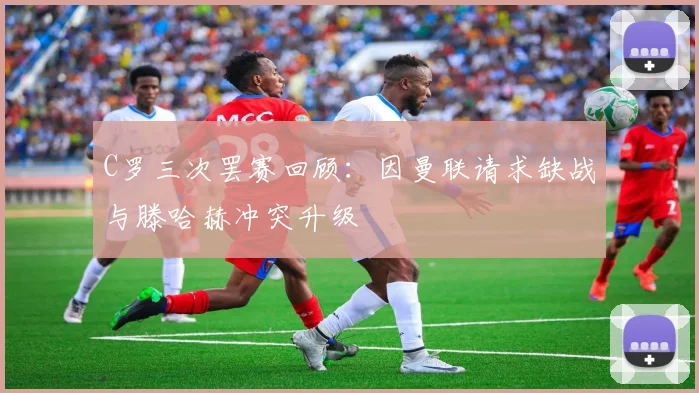 C罗三次罢赛回顾：因曼联请求缺战与滕哈赫冲突升级